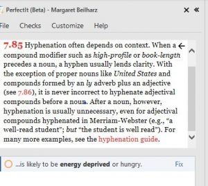 A screenshot of the Chicago Manual of Style information window in PerfectIt. The text, which has some links in red, reads: 7.85 [a red link]. Hyphenation often depends on context. When a compound modifier such as high-profile or book-length precedes a noun, a hyphen usually lends clarity. With the exception of proper nouns like United States and compounds formed by an ly adverb plus an adjective (see 7.86 [a red link]), it is never incorrect to hyphenate adjectival compounds before a noun. After a noun, however, hyphenation is usually unnecessary, even for adjectival compounds hyphenated in Merriam-Webster (e.g., ‘a well-read student’; but ‘the student is well read’). For many more examples, see the hyphenation guide [a red link].